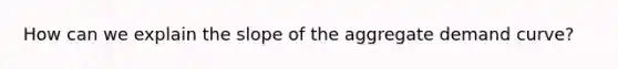 How can we explain the slope of the aggregate demand curve?