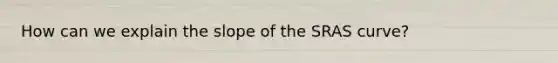 How can we explain the slope of the SRAS curve?