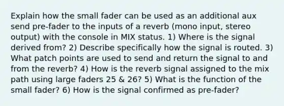 Explain how the small fader can be used as an additional aux send pre-fader to the inputs of a reverb (mono input, stereo output) with the console in MIX status. 1) Where is the signal derived from? 2) Describe specifically how the signal is routed. 3) What patch points are used to send and return the signal to and from the reverb? 4) How is the reverb signal assigned to the mix path using large faders 25 & 26? 5) What is the function of the small fader? 6) How is the signal confirmed as pre-fader?