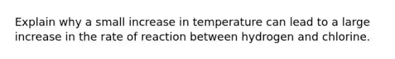 Explain why a small increase in temperature can lead to a large increase in the rate of reaction between hydrogen and chlorine.