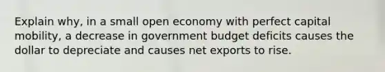 Explain why, in a small open economy with perfect capital mobility, a decrease in government budget deficits causes the dollar to depreciate and causes net exports to rise.