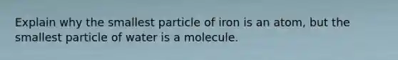 Explain why the smallest particle of iron is an atom, but the smallest particle of water is a molecule.