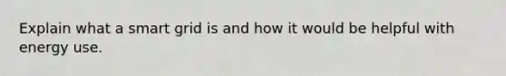Explain what a smart grid is and how it would be helpful with energy use.