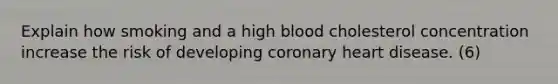 Explain how smoking and a high blood cholesterol concentration increase the risk of developing coronary heart disease. (6)