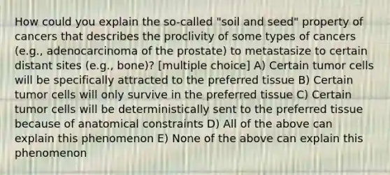 How could you explain the so-called "soil and seed" property of cancers that describes the proclivity of some types of cancers (e.g., adenocarcinoma of the prostate) to metastasize to certain distant sites (e.g., bone)? [multiple choice] A) Certain tumor cells will be specifically attracted to the preferred tissue B) Certain tumor cells will only survive in the preferred tissue C) Certain tumor cells will be deterministically sent to the preferred tissue because of anatomical constraints D) All of the above can explain this phenomenon E) None of the above can explain this phenomenon