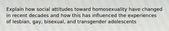 Explain how social attitudes toward homosexuality have changed in recent decades and how this has influenced the experiences of lesbian, gay, bisexual, and transgender adolescents