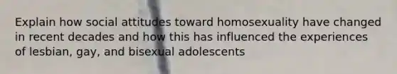 Explain how social attitudes toward homosexuality have changed in recent decades and how this has influenced the experiences of lesbian, gay, and bisexual adolescents