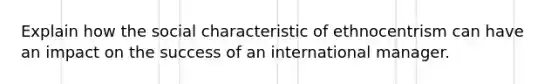 Explain how the social characteristic of ethnocentrism can have an impact on the success of an international manager.