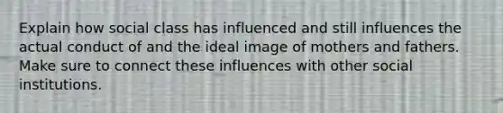 Explain how social class has influenced and still influences the actual conduct of and the ideal image of mothers and fathers. Make sure to connect these influences with other social institutions.