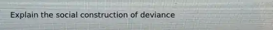 Explain the social construction of deviance