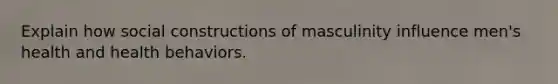 Explain how social constructions of masculinity influence men's health and health behaviors.