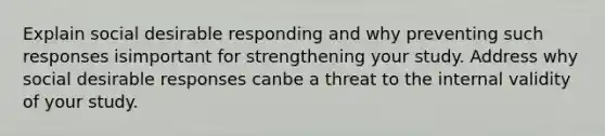 Explain social desirable responding and why preventing such responses isimportant for strengthening your study. Address why social desirable responses canbe a threat to the internal validity of your study.