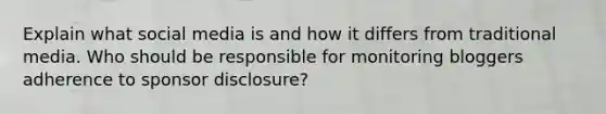 Explain what social media is and how it differs from traditional media. Who should be responsible for monitoring bloggers adherence to sponsor disclosure?