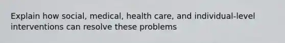 Explain how social, medical, health care, and individual-level interventions can resolve these problems