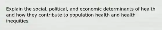 Explain the social, political, and economic determinants of health and how they contribute to population health and health inequities.