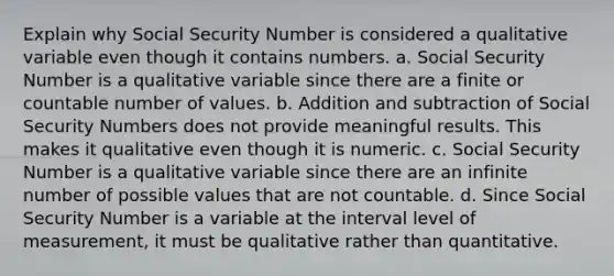 Explain why Social Security Number is considered a qualitative variable even though it contains numbers. a. Social Security Number is a qualitative variable since there are a finite or countable number of values. b. Addition and subtraction of Social Security Numbers does not provide meaningful results. This makes it qualitative even though it is numeric. c. Social Security Number is a qualitative variable since there are an infinite number of possible values that are not countable. d. Since Social Security Number is a variable at the interval level of measurement, it must be qualitative rather than quantitative.