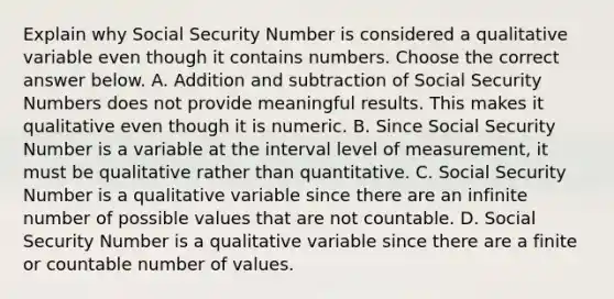 Explain why Social Security Number is considered a qualitative variable even though it contains numbers. Choose the correct answer below. A. Addition and subtraction of Social Security Numbers does not provide meaningful results. This makes it qualitative even though it is numeric. B. Since Social Security Number is a variable at the interval level of​ measurement, it must be qualitative rather than quantitative. C. Social Security Number is a qualitative variable since there are an infinite number of possible values that are not countable. D. Social Security Number is a qualitative variable since there are a finite or countable number of values.