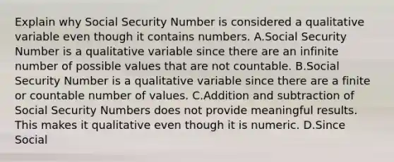 Explain why Social Security Number is considered a qualitative variable even though it contains numbers. A.Social Security Number is a qualitative variable since there are an infinite number of possible values that are not countable. B.Social Security Number is a qualitative variable since there are a finite or countable number of values. C.Addition and subtraction of Social Security Numbers does not provide meaningful results. This makes it qualitative even though it is numeric. D.Since Social