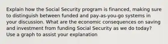 Explain how the Social Security program is financed, making sure to distinguish between funded and pay-as-you-go systems in your discussion. What are the economic consequences on saving and investment from funding Social Security as we do today? Use a graph to assist your explanation