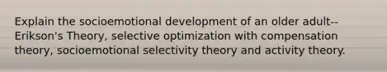 Explain the socioemotional development of an older adult--Erikson's Theory, selective optimization with compensation theory, socioemotional selectivity theory and activity theory.