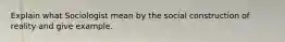 Explain what Sociologist mean by the social construction of reality and give example.
