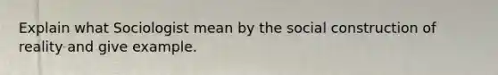 Explain what Sociologist mean by the social construction of reality and give example.