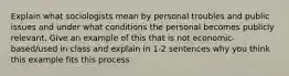 Explain what sociologists mean by personal troubles and public issues and under what conditions the personal becomes publicly relevant. Give an example of this that is not economic-based/used in class and explain in 1-2 sentences why you think this example fits this process