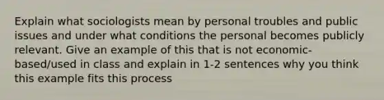 Explain what sociologists mean by personal troubles and public issues and under what conditions the personal becomes publicly relevant. Give an example of this that is not economic-based/used in class and explain in 1-2 sentences why you think this example fits this process