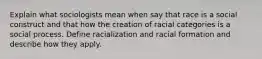 Explain what sociologists mean when say that race is a social construct and that how the creation of racial categories is a social process. Define racialization and racial formation and describe how they apply.