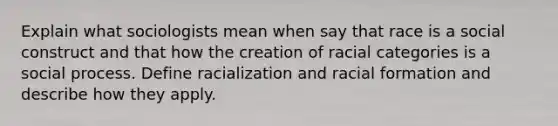 Explain what sociologists mean when say that race is a social construct and that how the creation of racial categories is a social process. Define racialization and racial formation and describe how they apply.