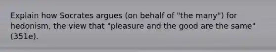 Explain how Socrates argues (on behalf of "the many") for hedonism, the view that "pleasure and the good are the same" (351e).