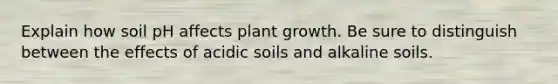 Explain how soil pH affects plant growth. Be sure to distinguish between the effects of acidic soils and alkaline soils.