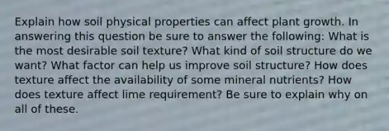 Explain how soil physical properties can affect plant growth. In answering this question be sure to answer the following: What is the most desirable soil texture? What kind of soil structure do we want? What factor can help us improve soil structure? How does texture affect the availability of some mineral nutrients? How does texture affect lime requirement? Be sure to explain why on all of these.