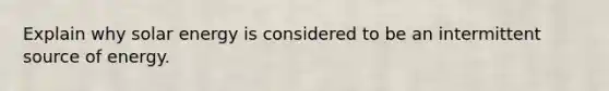 Explain why solar energy is considered to be an intermittent source of energy.