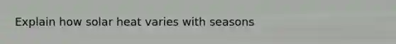 Explain how solar heat varies with seasons