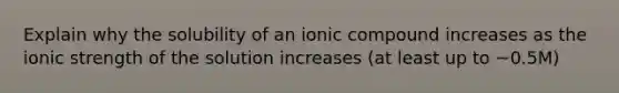 Explain why the solubility of an ionic compound increases as the ionic strength of the solution increases (at least up to ~0.5M)