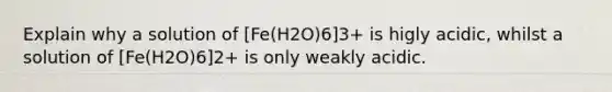 Explain why a solution of [Fe(H2O)6]3+ is higly acidic, whilst a solution of [Fe(H2O)6]2+ is only weakly acidic.