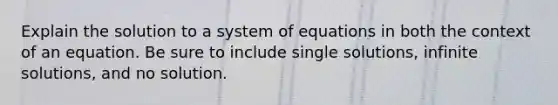 Explain the solution to a system of equations in both the context of an equation. Be sure to include single solutions, infinite solutions, and no solution.