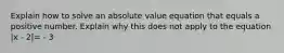 Explain how to solve an absolute value equation that equals a positive number. Explain why this does not apply to the equation |x - 2|= - 3