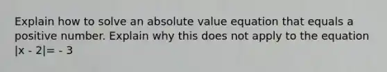 Explain how to solve an <a href='https://www.questionai.com/knowledge/kbbTh4ZPeb-absolute-value' class='anchor-knowledge'>absolute value</a> equation that equals a positive number. Explain why this does not apply to the equation |x - 2|= - 3