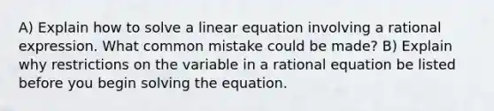 A) Explain how to solve a linear equation involving a rational expression. What common mistake could be made? B) Explain why restrictions on the variable in a rational equation be listed before you begin solving the equation.