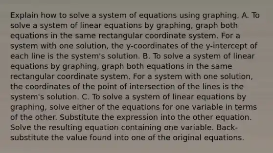 Explain how to solve a system of equations using graphing. A. To solve a system of linear equations by​ graphing, graph both equations in the same rectangular coordinate system. For a system with one​ solution, the​ y-coordinates of the​ y-intercept of each line is the​ system's solution. B. To solve a system of linear equations by​ graphing, graph both equations in the same rectangular coordinate system. For a system with one​ solution, the coordinates of the point of intersection of the lines is the​ system's solution. C. To solve a system of linear equations by​ graphing, solve either of the equations for one variable in terms of the other. Substitute the expression into the other equation. Solve the resulting equation containing one variable.​ Back-substitute the value found into one of the original equations.