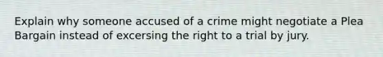 Explain why someone accused of a crime might negotiate a Plea Bargain instead of excersing the right to a trial by jury.