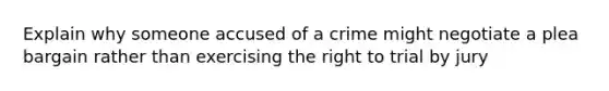 Explain why someone accused of a crime might negotiate a plea bargain rather than exercising the right to trial by jury