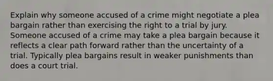 Explain why someone accused of a crime might negotiate a plea bargain rather than exercising the right to a trial by jury. Someone accused of a crime may take a plea bargain because it reflects a clear path forward rather than the uncertainty of a trial. Typically plea bargains result in weaker punishments than does a court trial.