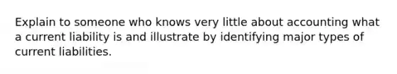 Explain to someone who knows very little about accounting what a current liability is and illustrate by identifying major types of current liabilities.