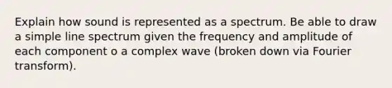 Explain how sound is represented as a spectrum. Be able to draw a simple line spectrum given the frequency and amplitude of each component o a complex wave (broken down via Fourier transform).