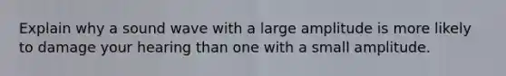 Explain why a sound wave with a large amplitude is more likely to damage your hearing than one with a small amplitude.