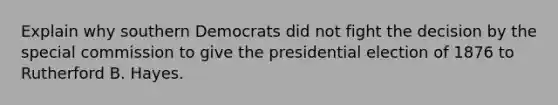 Explain why southern Democrats did not fight the decision by the special commission to give the presidential election of 1876 to Rutherford B. Hayes.