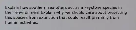 Explain how southern sea otters act as a keystone species in their environment Explain why we should care about protecting this species from extinction that could result primarily from human activities.